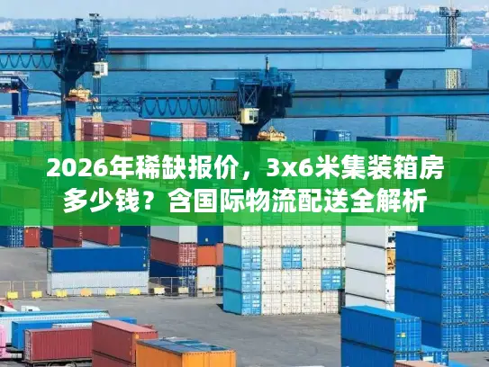 2026年稀缺报价，3x6米集装箱房多少钱？含国际物流配送全解析