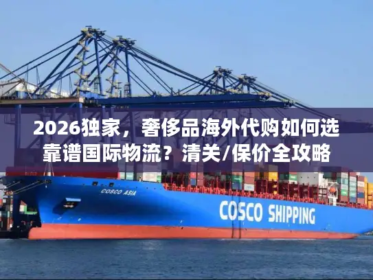2026独家，奢侈品海外代购如何选靠谱国际物流？清关/保价全攻略