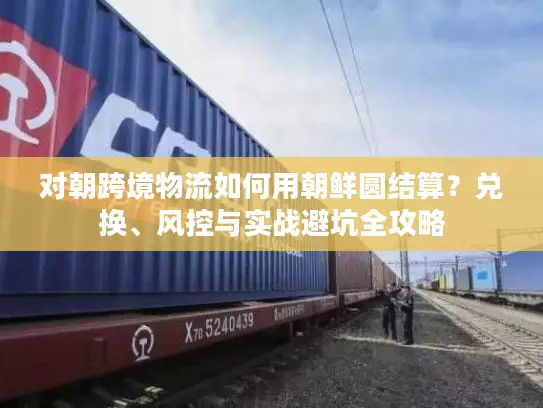 对朝跨境物流如何用朝鲜圆结算？兑换、风控与实战避坑全攻略
