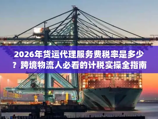 2026年货运代理服务费税率是多少？跨境物流人必看的计税实操全指南