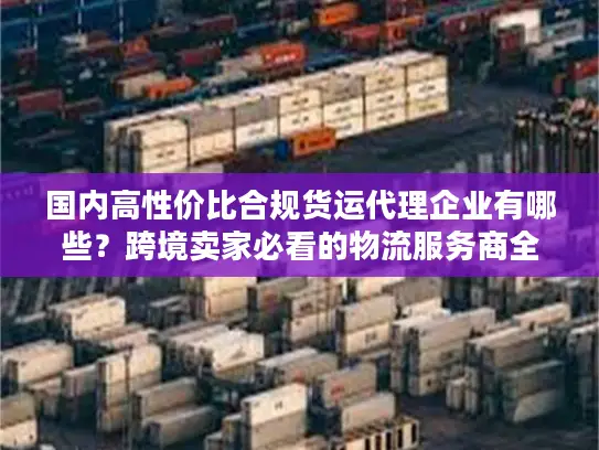 国内高性价比合规货运代理企业有哪些？跨境卖家必看的物流服务商全指南