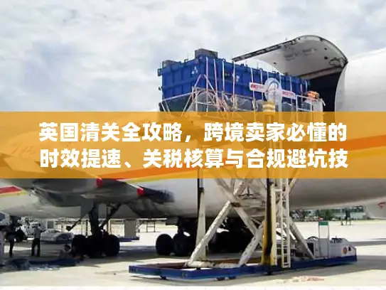 英国清关全攻略，跨境卖家必懂的时效提速、关税核算与合规避坑技巧