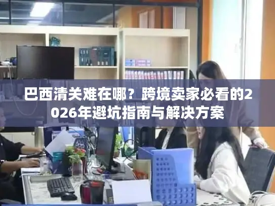 巴西清关难在哪？跨境卖家必看的2026年避坑指南与解决方案