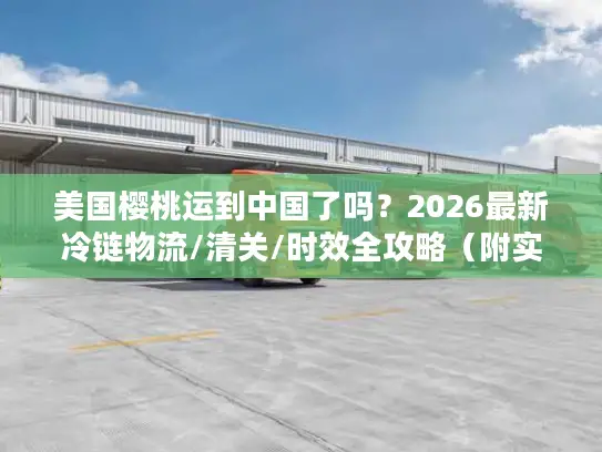 美国樱桃运到中国了吗？2026最新冷链物流/清关/时效全攻略（附实战案例）
