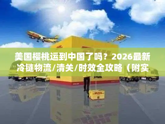 美国樱桃运到中国了吗？2026最新冷链物流/清关/时效全攻略（附实战案例）