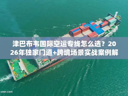 津巴布韦国际空运专线怎么选？2026年独家门道+跨境场景实战案例解析