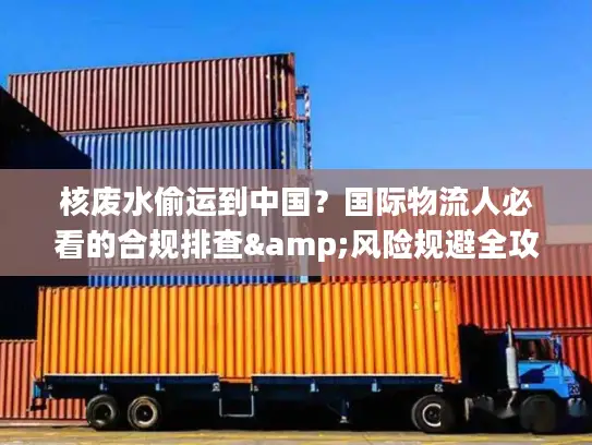 核废水偷运到中国？国际物流人必看的合规排查&风险规避全攻略（2026最新）