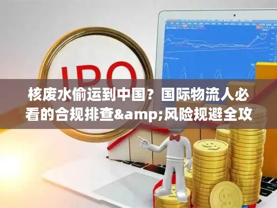 核废水偷运到中国？国际物流人必看的合规排查&风险规避全攻略（2026最新）