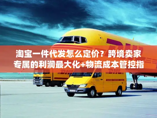 淘宝一件代发怎么定价？跨境卖家专属的利润最大化+物流成本管控指南