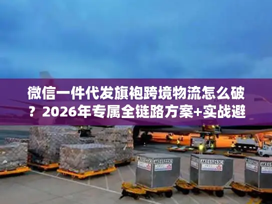 微信一件代发旗袍跨境物流怎么破？2026年专属全链路方案+实战避坑