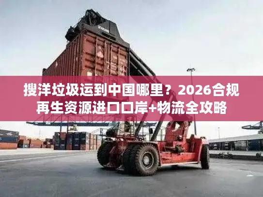 搜洋垃圾运到中国哪里？2026合规再生资源进口口岸+物流全攻略