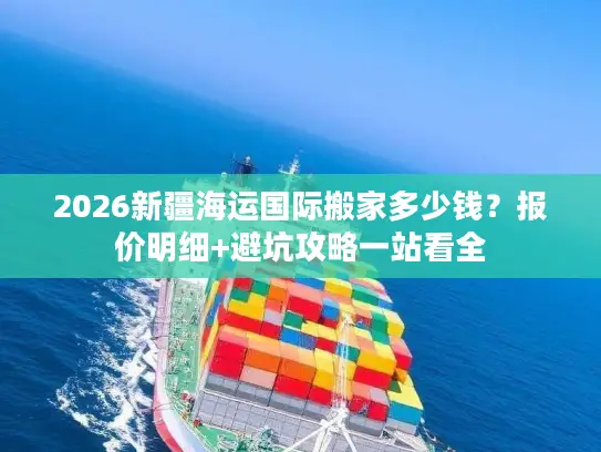 2026新疆海运国际搬家多少钱？报价明细+避坑攻略一站看全