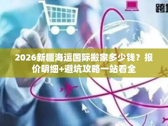 2026新疆海运国际搬家多少钱？报价明细+避坑攻略一站看全