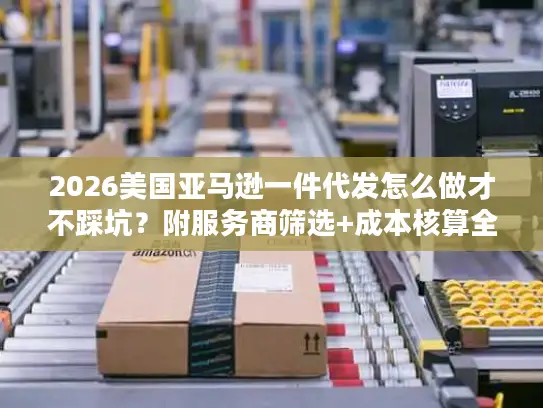 2026美国亚马逊一件代发怎么做才不踩坑？附服务商筛选+成本核算全攻略